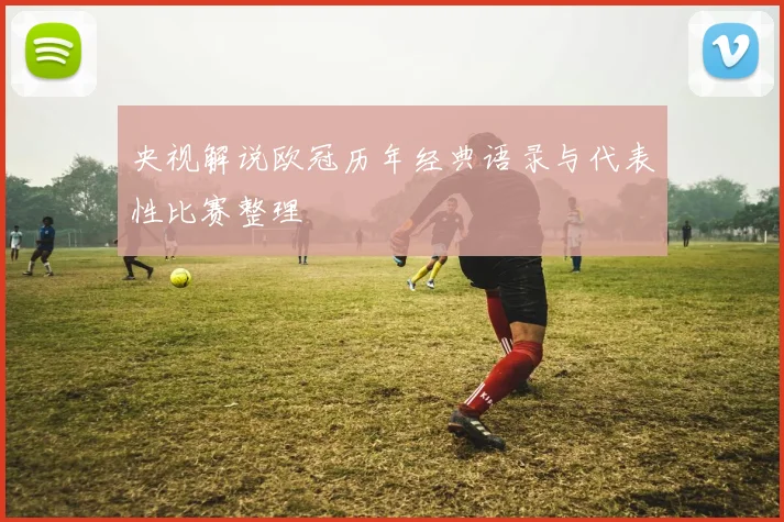 央视解说欧冠历年经典语录与代表性比赛整理