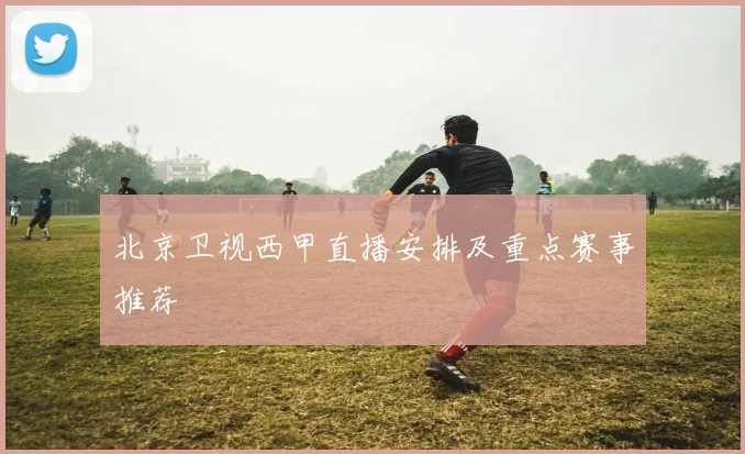 北京卫视西甲直播安排及重点赛事推荐