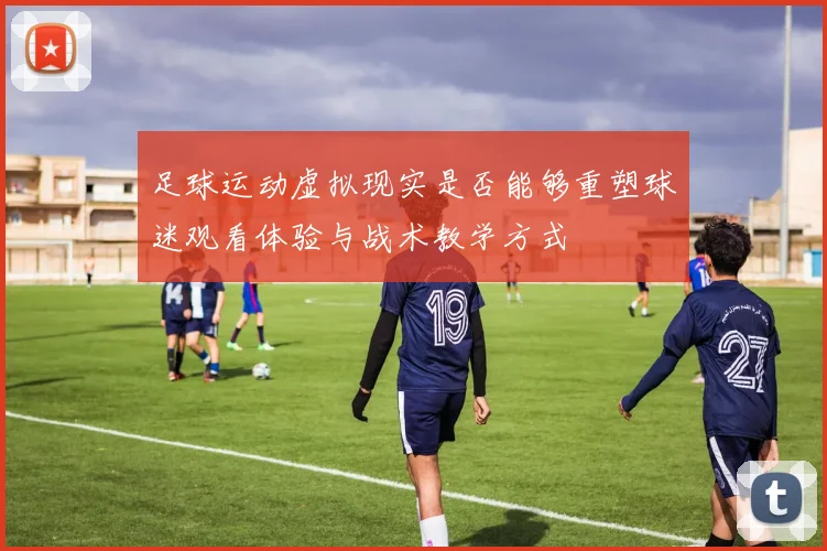 足球运动虚拟现实是否能够重塑球迷观看体验与战术教学方式