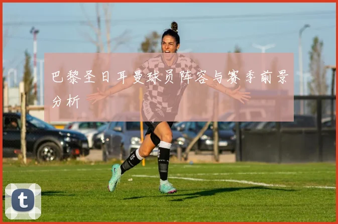 巴黎圣日耳曼球员阵容与赛季前景分析